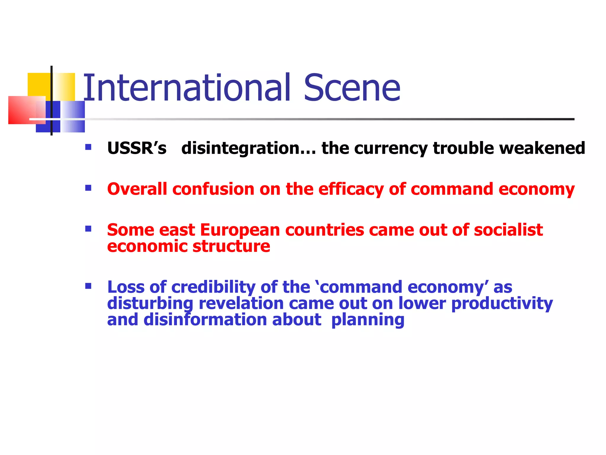 International Scene USSR’s  disintegration… the currency trouble weakened  Overall confusion on the efficacy of command economy Some east European countries came out of socialist economic structure Loss of credibility of the ‘command economy’ as disturbing revelation came out on lower productivity and disinformation about  planning 