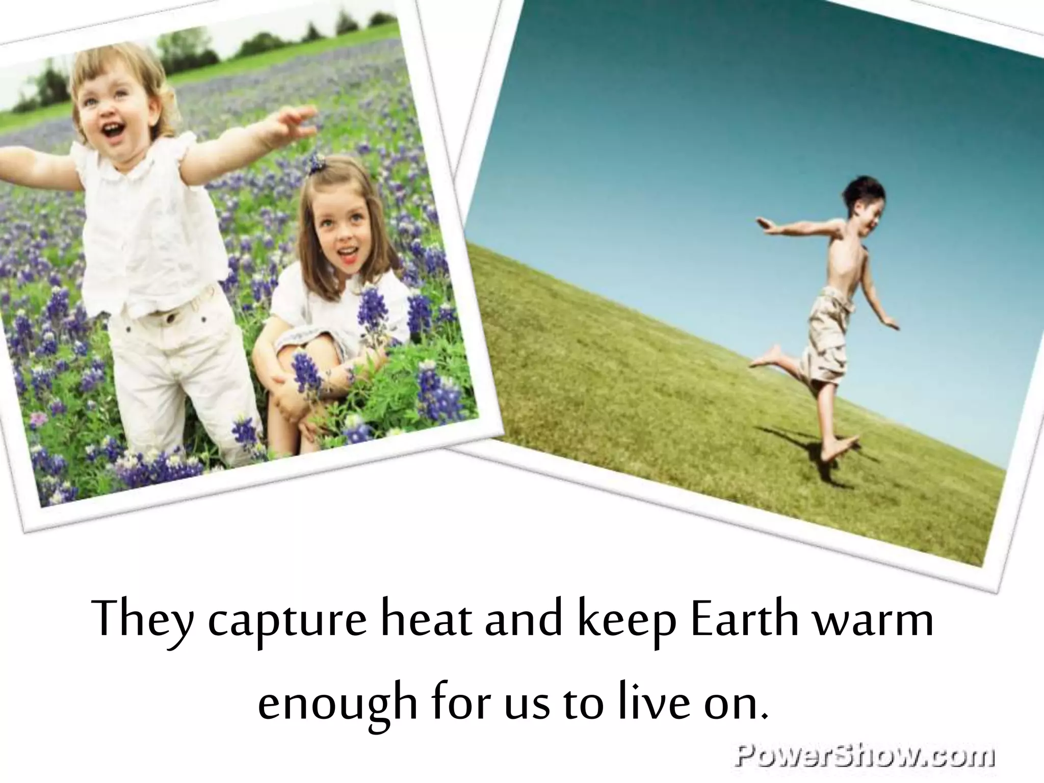They capture heat and keep Earth warm
enough for us to live on.