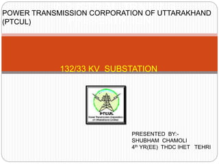 132/33 KV SUBSTATION
INDUSTRIAL TRAINING
PRESENTATION
POWER TRANSMISSION CORPORATION OF UTTARAKHAND
(PTCUL)
PRESENTED BY:-
SHUBHAM CHAMOLI
4th YR(EE) THDC IHET TEHRI
 