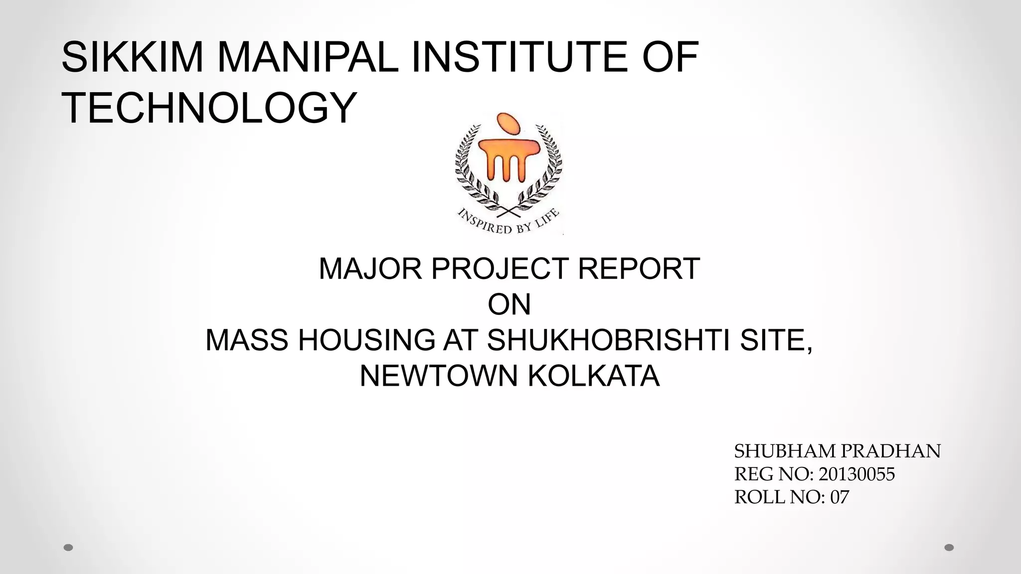 SIKKIM MANIPAL INSTITUTE OF
TECHNOLOGY
MAJOR PROJECT REPORT
ON
MASS HOUSING AT SHUKHOBRISHTI SITE,
NEWTOWN KOLKATA
SHUBHAM PRADHAN
REG NO: 20130055
ROLL NO: 07
 
