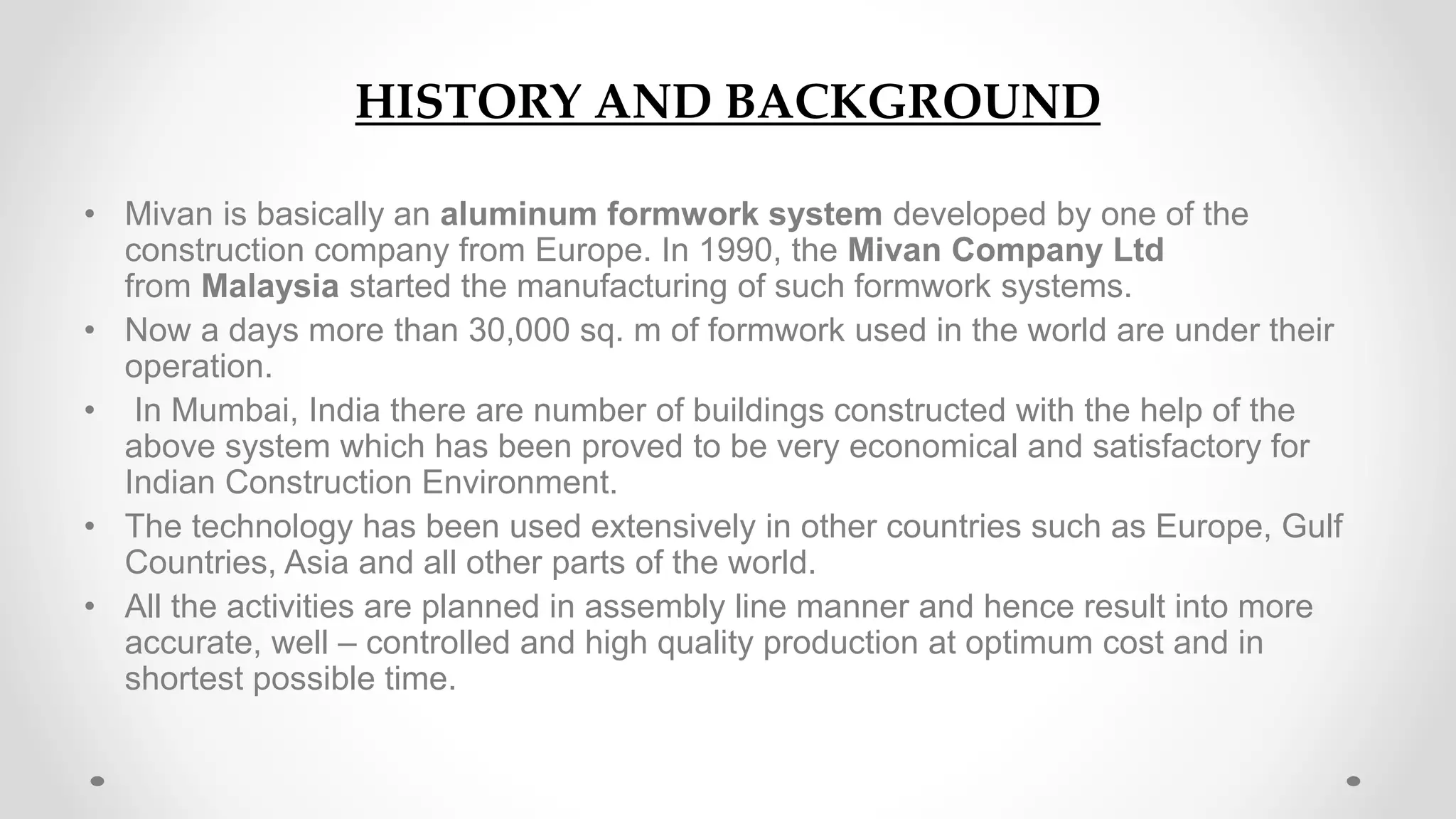 HISTORY AND BACKGROUND
• Mivan is basically an aluminum formwork system developed by one of the
construction company from Europe. In 1990, the Mivan Company Ltd
from Malaysia started the manufacturing of such formwork systems.
• Now a days more than 30,000 sq. m of formwork used in the world are under their
operation.
• In Mumbai, India there are number of buildings constructed with the help of the
above system which has been proved to be very economical and satisfactory for
Indian Construction Environment.
• The technology has been used extensively in other countries such as Europe, Gulf
Countries, Asia and all other parts of the world.
• All the activities are planned in assembly line manner and hence result into more
accurate, well – controlled and high quality production at optimum cost and in
shortest possible time.
 