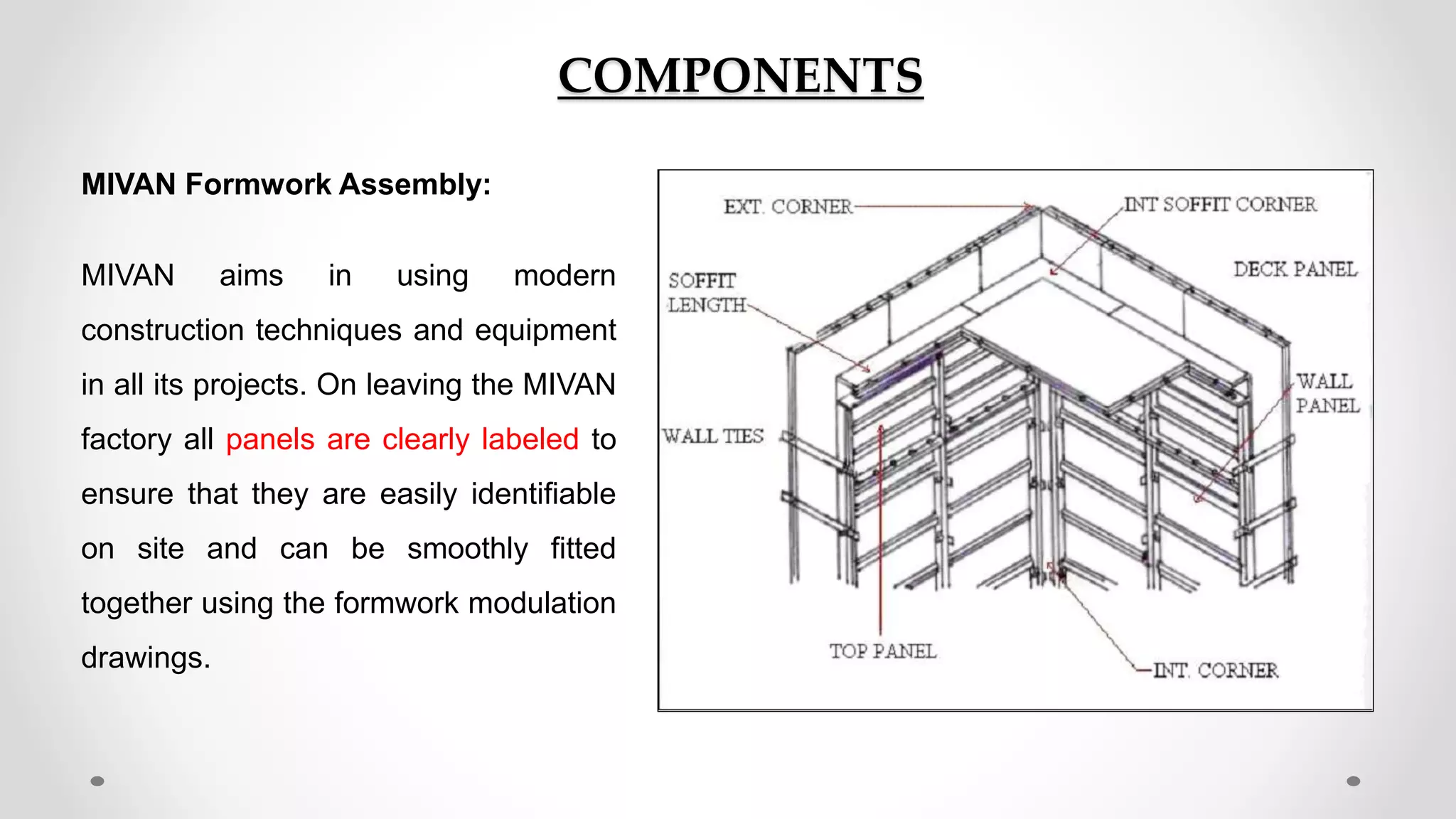 COMPONENTS
MIVAN Formwork Assembly:
MIVAN aims in using modern
construction techniques and equipment
in all its projects. On leaving the MIVAN
factory all panels are clearly labeled to
ensure that they are easily identifiable
on site and can be smoothly fitted
together using the formwork modulation
drawings.
 