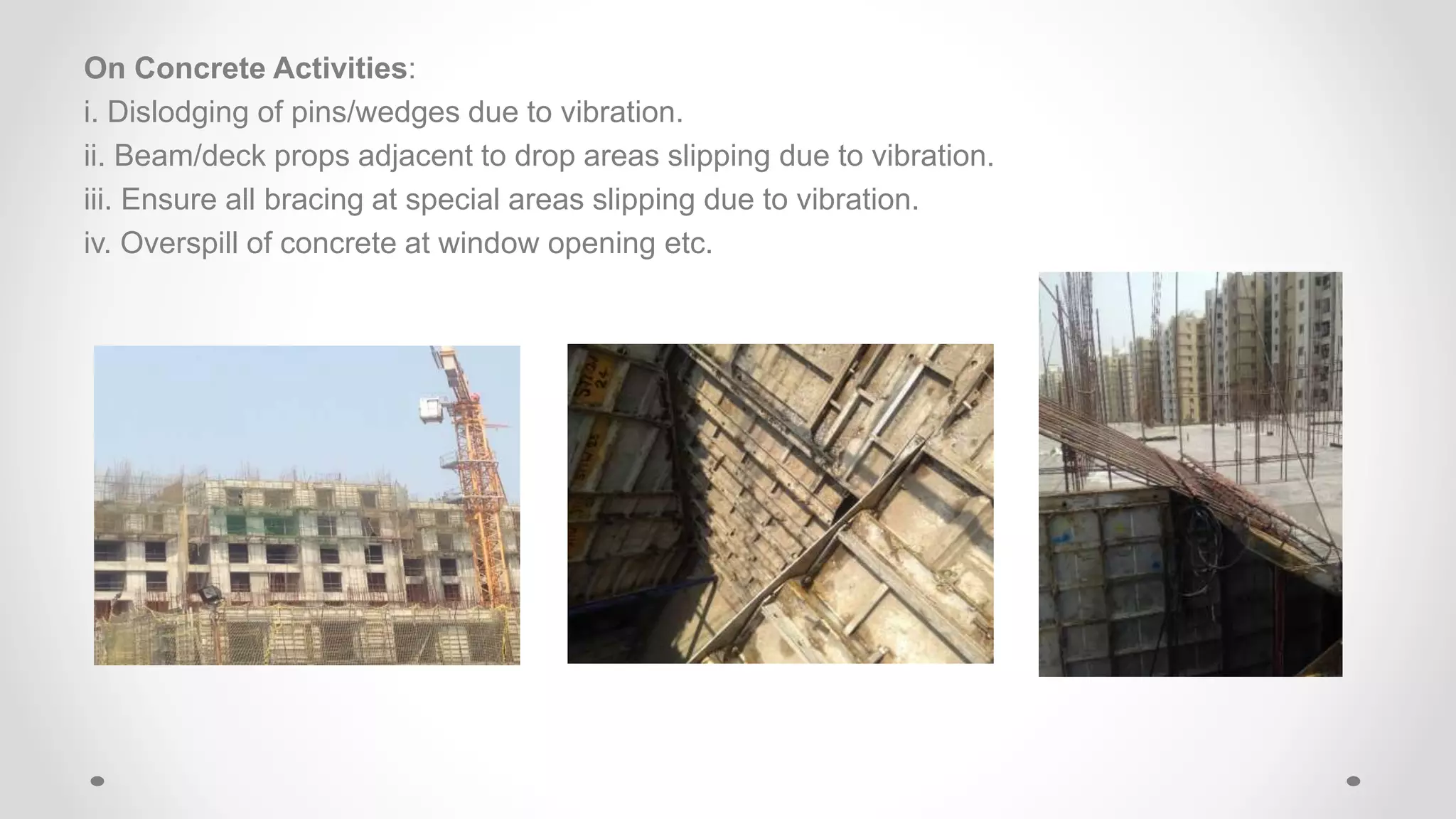 On Concrete Activities:
i. Dislodging of pins/wedges due to vibration.
ii. Beam/deck props adjacent to drop areas slipping due to vibration.
iii. Ensure all bracing at special areas slipping due to vibration.
iv. Overspill of concrete at window opening etc.
 