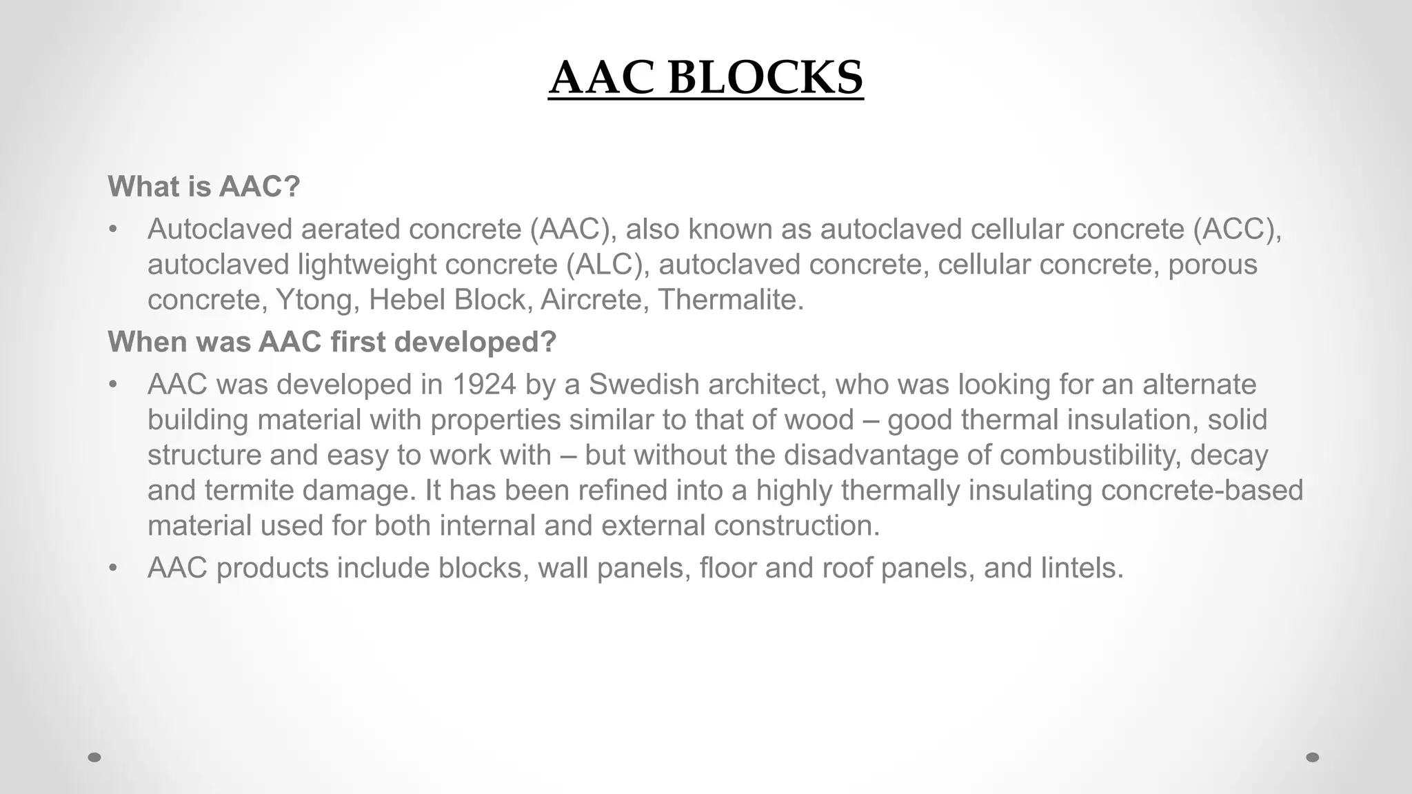 AAC BLOCKS
What is AAC?
• Autoclaved aerated concrete (AAC), also known as autoclaved cellular concrete (ACC),
autoclaved lightweight concrete (ALC), autoclaved concrete, cellular concrete, porous
concrete, Ytong, Hebel Block, Aircrete, Thermalite.
When was AAC first developed?
• AAC was developed in 1924 by a Swedish architect, who was looking for an alternate
building material with properties similar to that of wood – good thermal insulation, solid
structure and easy to work with – but without the disadvantage of combustibility, decay
and termite damage. It has been refined into a highly thermally insulating concrete-based
material used for both internal and external construction.
• AAC products include blocks, wall panels, floor and roof panels, and lintels.
 