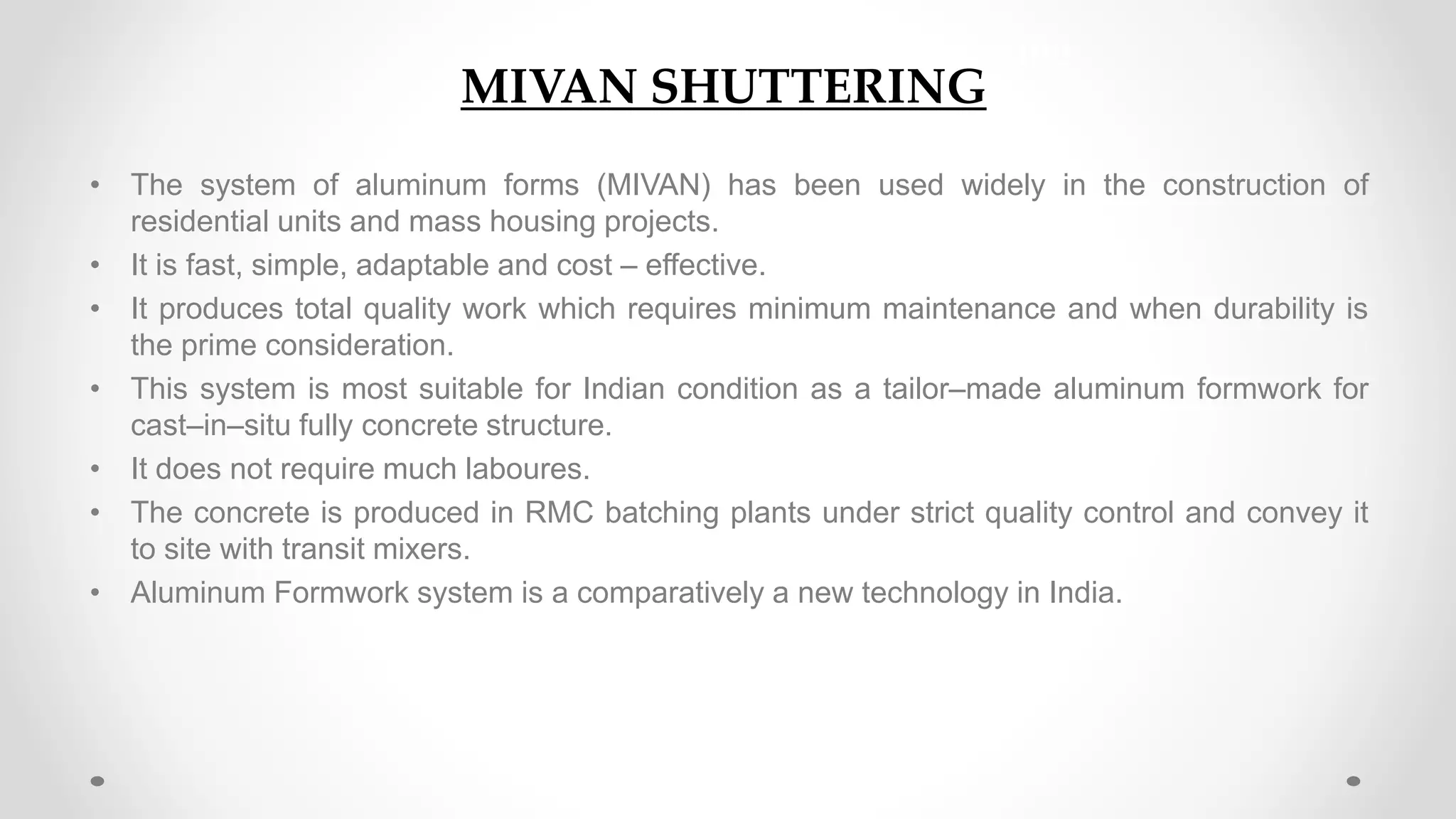 MIVAN Shuttering
• The system of aluminum forms (MIVAN) has been used widely in the construction of
residential units and mass housing projects.
• It is fast, simple, adaptable and cost – effective.
• It produces total quality work which requires minimum maintenance and when durability is
the prime consideration.
• This system is most suitable for Indian condition as a tailor–made aluminum formwork for
cast–in–situ fully concrete structure.
• It does not require much laboures.
• The concrete is produced in RMC batching plants under strict quality control and convey it
to site with transit mixers.
• Aluminum Formwork system is a comparatively a new technology in India.
MIVAN SHUTTERING
 