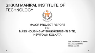 SIKKIM MANIPAL INSTITUTE OF
TECHNOLOGY
MAJOR PROJECT REPORT
ON
MASS HOUSING AT SHUKHOBRISHTI SITE,
NEWTOWN KOLKATA
SHUBHAM PRADHAN
REG NO: 20130055
ROLL NO: 07
 