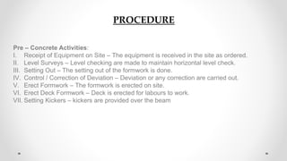 PROCEDURE
Pre – Concrete Activities:
I. Receipt of Equipment on Site – The equipment is received in the site as ordered.
II. Level Surveys – Level checking are made to maintain horizontal level check.
III. Setting Out – The setting out of the formwork is done.
IV. Control / Correction of Deviation – Deviation or any correction are carried out.
V. Erect Formwork – The formwork is erected on site.
VI. Erect Deck Formwork – Deck is erected for labours to work.
VII. Setting Kickers – kickers are provided over the beam
 
