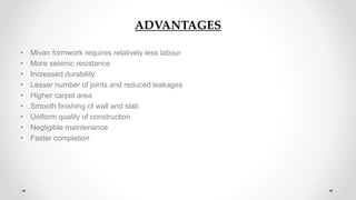 ADVANTAGES
• Mivan formwork requires relatively less labour
• More seismic resistance
• Increased durability
• Lesser number of joints and reduced leakages
• Higher carpet area
• Smooth finishing of wall and slab
• Uniform quality of construction
• Negligible maintenance
• Faster completion
 