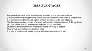 DISADVANTAGES
• Because of few small sizes finishing lines are seen on the concrete surfaces
• Services after completing become slightly difficult due to the small width of components
• It requires uniform planning as well as uniform elevations to be cost effective
• The formwork requires number of spacer, wall ties etc. which are placed @ 2ft c/c; these
produce problems such as seepage, leakages during monsoon
• Due to box-type construction, contraction cracks are likely to appear
• Heat of hydration is high due to shear walls
• It is rigid in design once placed, as any alteration becomes tough later
 