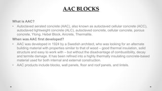 AAC BLOCKS
What is AAC?
• Autoclaved aerated concrete (AAC), also known as autoclaved cellular concrete (ACC),
autoclaved lightweight concrete (ALC), autoclaved concrete, cellular concrete, porous
concrete, Ytong, Hebel Block, Aircrete, Thermalite.
When was AAC first developed?
• AAC was developed in 1924 by a Swedish architect, who was looking for an alternate
building material with properties similar to that of wood – good thermal insulation, solid
structure and easy to work with – but without the disadvantage of combustibility, decay
and termite damage. It has been refined into a highly thermally insulating concrete-based
material used for both internal and external construction.
• AAC products include blocks, wall panels, floor and roof panels, and lintels.
 