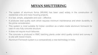 MIVAN Shuttering
• The system of aluminum forms (MIVAN) has been used widely in the construction of
residential units and mass housing projects.
• It is fast, simple, adaptable and cost – effective.
• It produces total quality work which requires minimum maintenance and when durability is
the prime consideration.
• This system is most suitable for Indian condition as a tailor–made aluminum formwork for
cast–in–situ fully concrete structure.
• It does not require much laboures.
• The concrete is produced in RMC batching plants under strict quality control and convey it
to site with transit mixers.
• Aluminum Formwork system is a comparatively a new technology in India.
MIVAN SHUTTERING
 