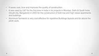 • It saves cost, time and improves the quality of construction.
• It was used by L&T for the first time in India in its projects in Mumbai, Delhi & South India
(South city, Bangalore) in 2003 for the construction of both low and high raises apartments
and buildings.
• Aluminum formwork is very cost effective for repetitive Buildings layouts and for above the
plinth work.
 