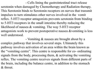 - Cells lining the gastrointestinal tract release
serotonin when damaged by Chemotherapy and Radiation therapy.
This Serotonin binds to Serotonin receptors on nerves that transmit
impulses to turn stimulates other nerves involved in the vomit
reflex. 5-HT3 receptor antagonists prevents serotonin from binding
to 5-HT3 receptors in the small intestine thereby reducing the
likelihood of nausea & vomiting. The way 5-HT3 receptor
antagonists work to prevent postoperative nausea &vomiting is less
well understood.
- Vomiting & nausea are brought about by a
complex pathway that involves several steps. Ultimately this
pathway involves activation of an area within the brain known as
the “vomiting centre”. This centre is responsible for co- ordinating
signals from the body, processing them, & activating the vomiting
reflex. The vomiting centre receives signals from different parts of
the brain, including the balance centre, in addition to the stomach
& throat.
 