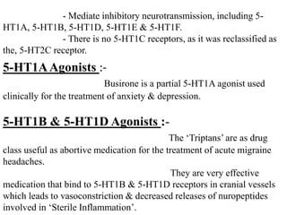 - Mediate inhibitory neurotransmission, including 5-
HT1A, 5-HT1B, 5-HT1D, 5-HT1E & 5-HT1F.
- There is no 5-HT1C receptors, as it was reclassified as
the, 5-HT2C receptor.
5-HT1AAgonists :-
Busirone is a partial 5-HT1A agonist used
clinically for the treatment of anxiety & depression.
5-HT1B & 5-HT1D Agonists :-
The ‘Triptans’ are as drug
class useful as abortive medication for the treatment of acute migraine
headaches.
They are very effective
medication that bind to 5-HT1B & 5-HT1D receptors in cranial vessels
which leads to vasoconstriction & decreased releases of nuropeptides
involved in ‘Sterile Inflammation’.
 