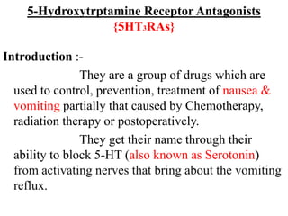 5-Hydroxytrptamine Receptor Antagonists
{5HT3RAs}
Introduction :-
They are a group of drugs which are
used to control, prevention, treatment of nausea &
vomiting partially that caused by Chemotherapy,
radiation therapy or postoperatively.
They get their name through their
ability to block 5-HT (also known as Serotonin)
from activating nerves that bring about the vomiting
reflux.
 