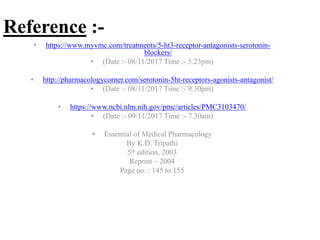 Reference :-
• https://www.myvmc.com/treatments/5-ht3-receptor-antagonists-serotonin-
blockers/
• (Date :- 08/11/2017 Time :- 5.23pm)
• http://pharmacologycorner.com/serotonin-5ht-receptors-agonists-antagonist/
• (Date :- 08/11/2017 Time :- 9.30pm)
• https://www.ncbi.nlm.nih.gov/pmc/articles/PMC3103470/
• (Date :- 09/11/2017 Time :- 7.30am)
• Essential of Medical Pharmacology
By K.D. Tripathi
5th edition, 2003
Reprint – 2004
Page no. : 145 to 155
 