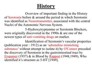 History
Overview of important finding in the History
of Serotonin before & around the period in which Serotonin
was identified as Neurotransmitter, associated with the central
Nuclei of the Autonomic Nervous System.
5-Hydroxytryptamine or Serotonin Blockers,
were originally discovered in the 1990s & are one of the
newest types of anti-vomiting drugs on market.
Identification of Serotonin’s vascular properties
(publication year : 1912) as an ‘adrenaline mimicking
substance’ without attempt to isolate it) by O'Connor preceded
the discovery of Serotonin in the gastrointestinal tract by
Erspamer (1937) & in Blood by Rapport (1948,1949), Who
identified it’s structure as 5-HT [1949].
 
