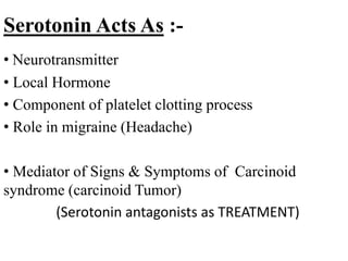 Serotonin Acts As :-
• Neurotransmitter
• Local Hormone
• Component of platelet clotting process
• Role in migraine (Headache)
• Mediator of Signs & Symptoms of Carcinoid
syndrome (carcinoid Tumor)
(Serotonin antagonists as TREATMENT)
 