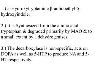1.) 5-Hydroxytryptamine β-aminoethyl-5-
hydroxyindole.
2.) It is Synthesized from the amino acid
tryptophan & degraded primarily by MAO & to
a small extent by a dehydrogenises.
3.) The decarboxylase is non-specific, acts on
DOPA as well as 5-HTP to produce NA and 5-
HT respectively.
 