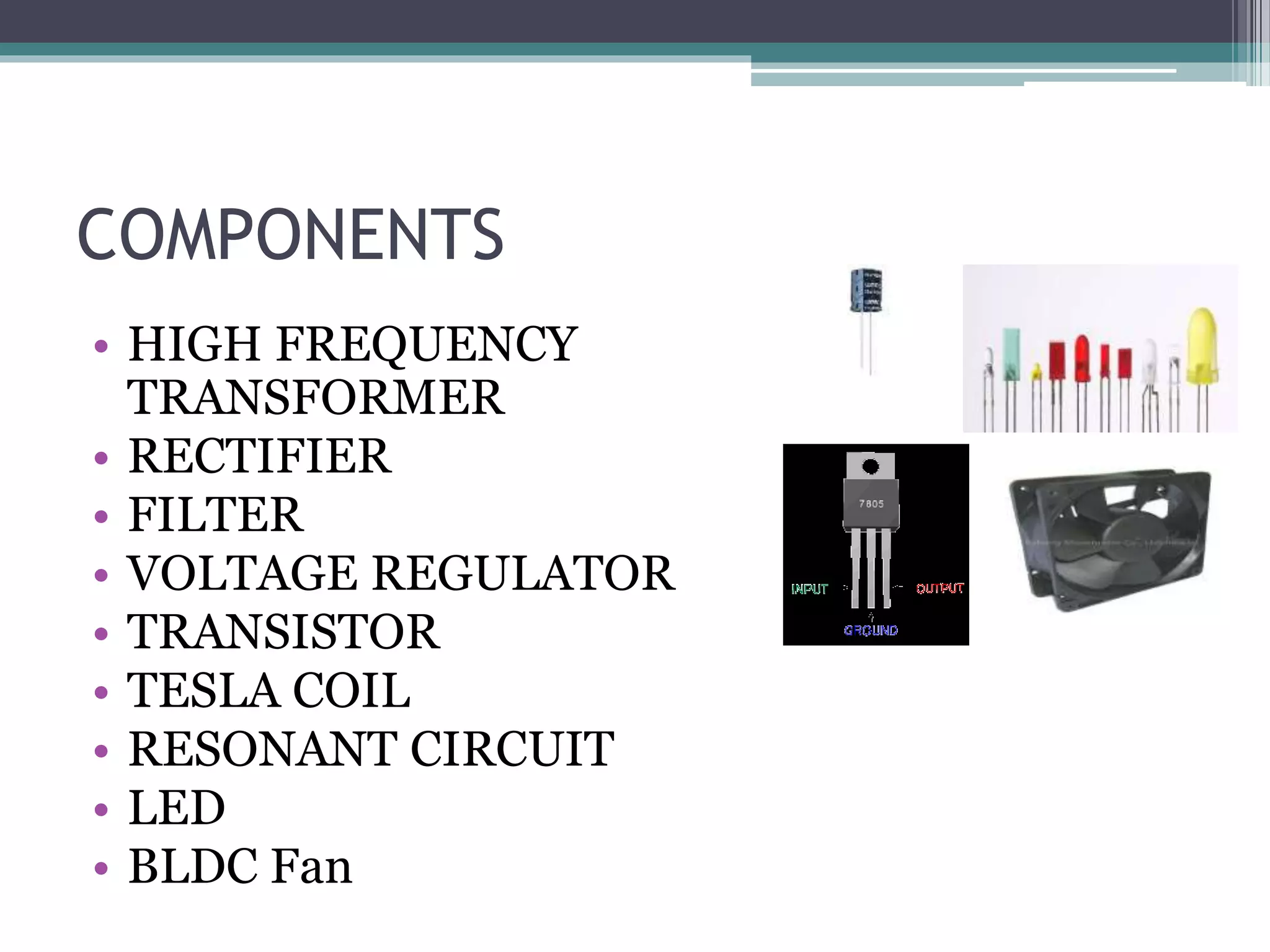 COMPONENTS
• HIGH FREQUENCY
TRANSFORMER
• RECTIFIER
• FILTER
• VOLTAGE REGULATOR
• TRANSISTOR
• TESLA COIL
• RESONANT CIRCUIT
• LED
• BLDC Fan
 