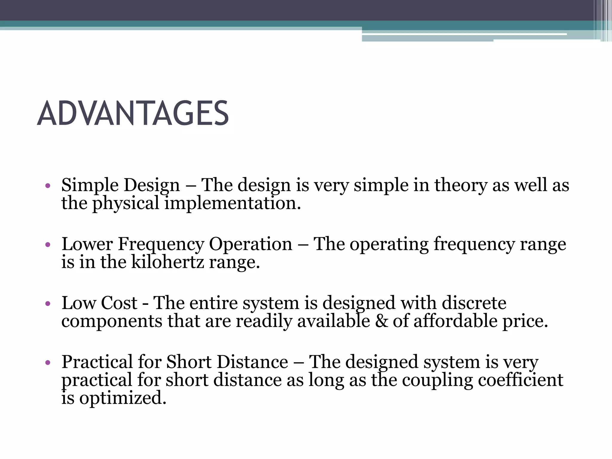 ADVANTAGES
• Simple Design – The design is very simple in theory as well as
the physical implementation.
• Lower Frequency Operation – The operating frequency range
is in the kilohertz range.
• Low Cost - The entire system is designed with discrete
components that are readily available & of affordable price.
• Practical for Short Distance – The designed system is very
practical for short distance as long as the coupling coefficient
is optimized.
 