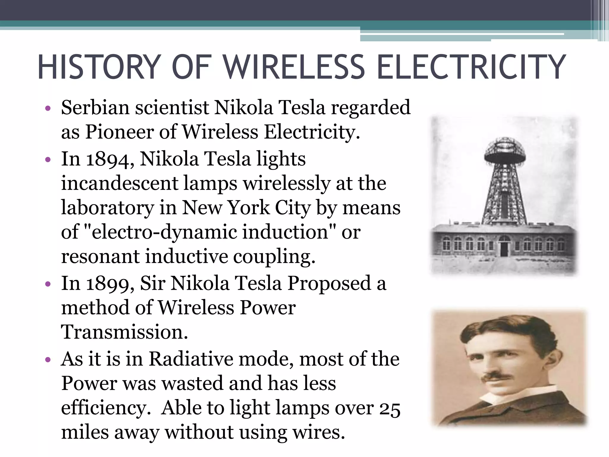 HISTORY OF WIRELESS ELECTRICITY
• Serbian scientist Nikola Tesla regarded
as Pioneer of Wireless Electricity.
• In 1894, Nikola Tesla lights
incandescent lamps wirelessly at the
laboratory in New York City by means
of "electro-dynamic induction" or
resonant inductive coupling.
• In 1899, Sir Nikola Tesla Proposed a
method of Wireless Power
Transmission.
• As it is in Radiative mode, most of the
Power was wasted and has less
efficiency. Able to light lamps over 25
miles away without using wires.
 