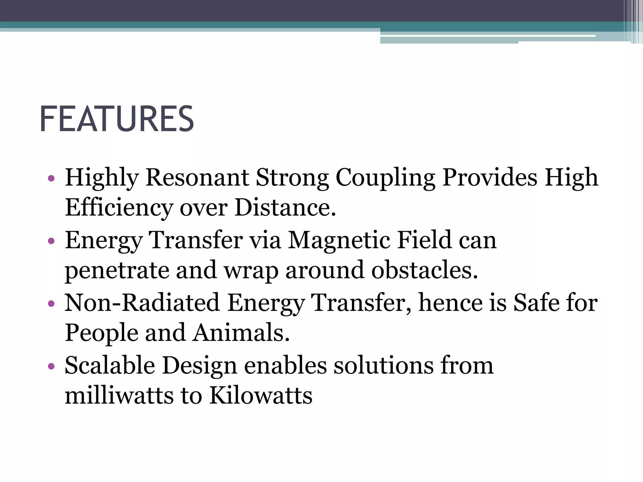 FEATURES
• Highly Resonant Strong Coupling Provides High
Efficiency over Distance.
• Energy Transfer via Magnetic Field can
penetrate and wrap around obstacles.
• Non-Radiated Energy Transfer, hence is Safe for
People and Animals.
• Scalable Design enables solutions from
milliwatts to Kilowatts
 