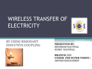 WIRELESS TRANSFER OF
ELECTRICITY
BY USING RESONANT
INDUCTIVE COUPLING PRESENTED BY:
SHUBHAM NAUTIYAL
SUMIT NAUTIYAL
BRANCH: EEE
UNDER THE SUPER VISION :
ARVIND SINGH BISHT
 