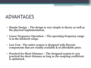 ADVANTAGES
• Simple Design – The design is very simple in theory as well as
the physical implementation.
• Lower Frequency Operation – The operating frequency range
is in the kilohertz range.
• Low Cost - The entire system is designed with discrete
components that are readily available & of affordable price.
• Practical for Short Distance – The designed system is very
practical for short distance as long as the coupling coefficient
is optimized.
 