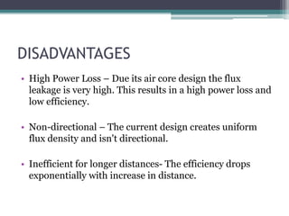 DISADVANTAGES
• High Power Loss – Due its air core design the flux
leakage is very high. This results in a high power loss and
low efficiency.
• Non-directional – The current design creates uniform
flux density and isn't directional.
• Inefficient for longer distances- The efficiency drops
exponentially with increase in distance.
 
