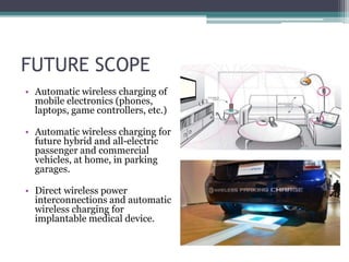 FUTURE SCOPE
• Automatic wireless charging of
mobile electronics (phones,
laptops, game controllers, etc.)
• Automatic wireless charging for
future hybrid and all-electric
passenger and commercial
vehicles, at home, in parking
garages.
• Direct wireless power
interconnections and automatic
wireless charging for
implantable medical device.
 