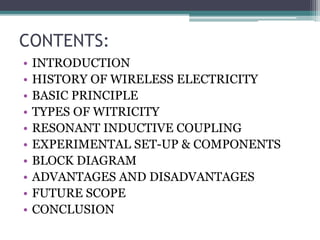 CONTENTS:
• INTRODUCTION
• HISTORY OF WIRELESS ELECTRICITY
• BASIC PRINCIPLE
• TYPES OF WITRICITY
• RESONANT INDUCTIVE COUPLING
• EXPERIMENTAL SET-UP & COMPONENTS
• BLOCK DIAGRAM
• ADVANTAGES AND DISADVANTAGES
• FUTURE SCOPE
• CONCLUSION
 