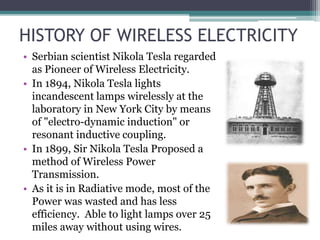 HISTORY OF WIRELESS ELECTRICITY
• Serbian scientist Nikola Tesla regarded
as Pioneer of Wireless Electricity.
• In 1894, Nikola Tesla lights
incandescent lamps wirelessly at the
laboratory in New York City by means
of "electro-dynamic induction" or
resonant inductive coupling.
• In 1899, Sir Nikola Tesla Proposed a
method of Wireless Power
Transmission.
• As it is in Radiative mode, most of the
Power was wasted and has less
efficiency. Able to light lamps over 25
miles away without using wires.
 