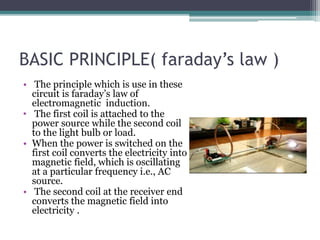 BASIC PRINCIPLE( faraday’s law )
• The principle which is use in these
circuit is faraday’s law of
electromagnetic induction.
• The first coil is attached to the
power source while the second coil
to the light bulb or load.
• When the power is switched on the
first coil converts the electricity into
magnetic field, which is oscillating
at a particular frequency i.e., AC
source.
• The second coil at the receiver end
converts the magnetic field into
electricity .
 