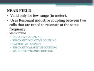 NEAR FIELD
• Valid only for few range (in meter).
• Uses Resonant inductive coupling between two
coils that are tuned to resonate at the same
frequency.
o MAGNETISM
▫ INDUCTIVE COUPLING
▫ RESONANT INDUCTIVE COUPLING
▫ CAPACITIVE COUPLING
▫ RESONANT CAPACITIVE COUPLING
▫ MAGNETO DYNAMIC COUPLING
 
