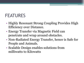 FEATURES
• Highly Resonant Strong Coupling Provides High
Efficiency over Distance.
• Energy Transfer via Magnetic Field can
penetrate and wrap around obstacles.
• Non-Radiated Energy Transfer, hence is Safe for
People and Animals.
• Scalable Design enables solutions from
milliwatts to Kilowatts
 