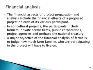  The financial aspects of project preparation and
analysis include the financial effects of a proposed
project on each of its various participant.
 In agricultural projects, the participants include
farmers, private sector firms, public corporations,
project agencies and perhaps the national treasury.
 A major objective of the financial analysis of farms is
to judge how much farm families who are participating
in the project will have to live on.
10
 