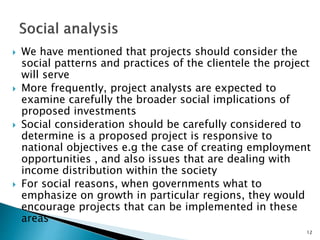  We have mentioned that projects should consider the
social patterns and practices of the clientele the project
will serve
 More frequently, project analysts are expected to
examine carefully the broader social implications of
proposed investments
 Social consideration should be carefully considered to
determine is a proposed project is responsive to
national objectives e.g the case of creating employment
opportunities , and also issues that are dealing with
income distribution within the society
 For social reasons, when governments what to
emphasize on growth in particular regions, they would
encourage projects that can be implemented in these
areas
12
 