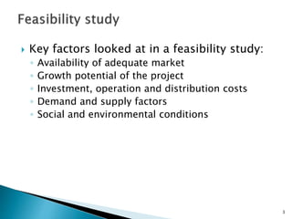  Key factors looked at in a feasibility study:
◦ Availability of adequate market
◦ Growth potential of the project
◦ Investment, operation and distribution costs
◦ Demand and supply factors
◦ Social and environmental conditions
3
 