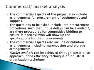  The commercial aspects of the project also include
arrangements for procurement of equipment's and
supplies.
 The questions to be asked include: are procurement
procedures such that undue delays can be avoided ?,
are there procedures for competitive bidding to
ensure fair prices? Who will draw up the
specifications for the procurement?
 The commercial aspects also include distribution
arrangements including warehousing and storage
arrangements
 Market analysis can be achieved through: descriptive
approach, price efficiency technique or industrial
organization technique
6
 