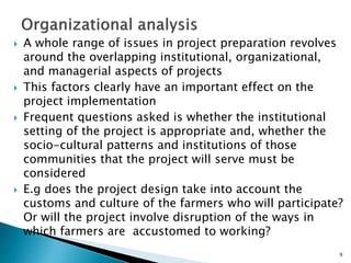  A whole range of issues in project preparation revolves
around the overlapping institutional, organizational,
and managerial aspects of projects
 This factors clearly have an important effect on the
project implementation
 Frequent questions asked is whether the institutional
setting of the project is appropriate and, whether the
socio-cultural patterns and institutions of those
communities that the project will serve must be
considered
 E.g does the project design take into account the
customs and culture of the farmers who will participate?
Or will the project involve disruption of the ways in
which farmers are accustomed to working?
9
 
