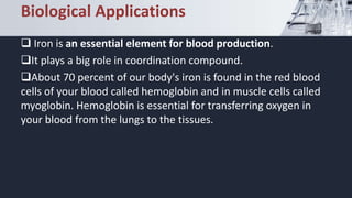 Biological Applications
 Iron is an essential element for blood production.
It plays a big role in coordination compound.
About 70 percent of our body's iron is found in the red blood
cells of your blood called hemoglobin and in muscle cells called
myoglobin. Hemoglobin is essential for transferring oxygen in
your blood from the lungs to the tissues.
 