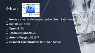 Iron
 Iron is a chemical element derived from Latin word ”ferrum”.
 Iron Basic Facts:
 Symbol : Fe
 Atomic Number: 26
 Atomic Weight: 55.847
 Element Classification: Transition Metal
 