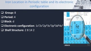 Iron Location in Periodic table and its electronic
configuration
 Group: 8
 Period: 4
 Block: d
 Electronic configuration: 1s22s22p63s23p63d64s2
 Shell Structure: 2 8 14 2
 