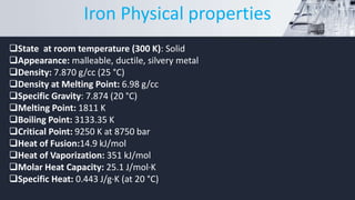 State at room temperature (300 K): Solid
Appearance: malleable, ductile, silvery metal
Density: 7.870 g/cc (25 °C)
Density at Melting Point: 6.98 g/cc
Specific Gravity: 7.874 (20 °C)
Melting Point: 1811 K
Boiling Point: 3133.35 K
Critical Point: 9250 K at 8750 bar
Heat of Fusion:14.9 kJ/mol
Heat of Vaporization: 351 kJ/mol
Molar Heat Capacity: 25.1 J/mol·K
Specific Heat: 0.443 J/g·K (at 20 °C)
Iron Physical properties
 