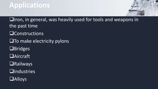 Applications
Iron, in general, was heavily used for tools and weapons in
the past time
Constructions
To make electricity pylons
Bridges
Aircraft
Railways
Industries
Alloys
 