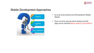 • So as we know Android and IOS leading the Mobile
Market.
• There are three ways by which Android and IOS
Apps can be achieved Native, Hybrid, Cross Platform.
 