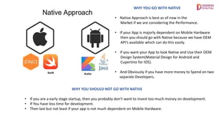 WHY YOU GO WITH NATIVE
• Native Approach is best as of now in the
Market if we are considering the Performance.
• If your App is majorly dependent on Mobile Hardware
then you should go with Native because we have OEM
API’s available which can do this easily.
• If you want your App to look Native and Use their OEM
Design System(Material Design for Android and
Cupertino for IOS).
• And Obviously if you have more money to Spend on two
separate Developers.
WHY YOU SHOULD NOT GO WITH NATIVE
• If you are a early stage startup, then you probably don’t want to invest too much money on development.
• If You have less time for development.
• Then last but not least if your app is not much dependent on Mobile Hardware.
 