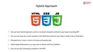 • Also we have Hybrid Approach, which is no doubt cheapest and fastest way to get a working APP.
• You can just wrap your whole website in the WebView and boom your App is ready to be on Play Store.
• Cheapest here I mean in terms of money and quality also.
• Hybrid Apps Performance is no way near to Native and Cross Platform.
• You can say you’re browsing a website in the APP.
 