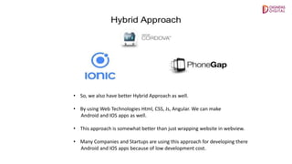• So, we also have better Hybrid Approach as well.
• By using Web Technologies Html, CSS, Js, Angular. We can make
Android and IOS apps as well.
• This approach is somewhat better than just wrapping website in webview.
• Many Companies and Startups are using this approach for developing there
Android and IOS apps because of low development cost.
 